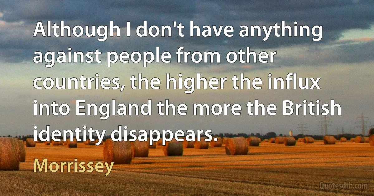 Although I don't have anything against people from other countries, the higher the influx into England the more the British identity disappears. (Morrissey)