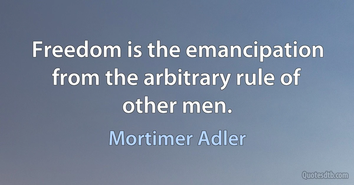 Freedom is the emancipation from the arbitrary rule of other men. (Mortimer Adler)