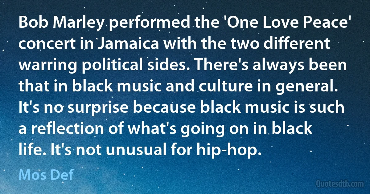 Bob Marley performed the 'One Love Peace' concert in Jamaica with the two different warring political sides. There's always been that in black music and culture in general. It's no surprise because black music is such a reflection of what's going on in black life. It's not unusual for hip-hop. (Mos Def)