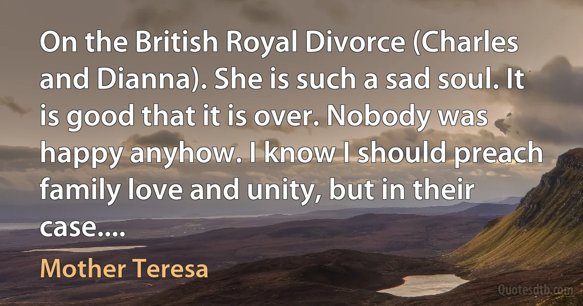 On the British Royal Divorce (Charles and Dianna). She is such a sad soul. It is good that it is over. Nobody was happy anyhow. I know I should preach family love and unity, but in their case.... (Mother Teresa)