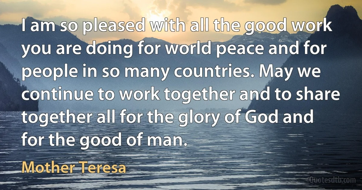 I am so pleased with all the good work you are doing for world peace and for people in so many countries. May we continue to work together and to share together all for the glory of God and for the good of man. (Mother Teresa)