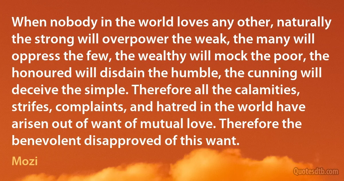 When nobody in the world loves any other, naturally the strong will overpower the weak, the many will oppress the few, the wealthy will mock the poor, the honoured will disdain the humble, the cunning will deceive the simple. Therefore all the calamities, strifes, complaints, and hatred in the world have arisen out of want of mutual love. Therefore the benevolent disapproved of this want. (Mozi)