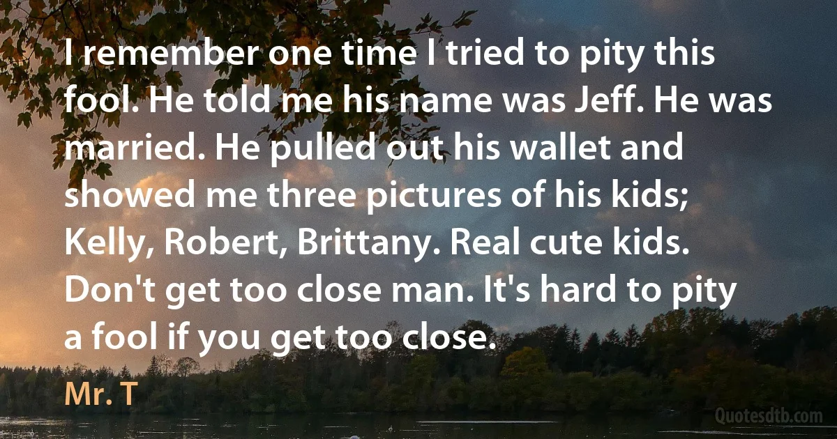 I remember one time I tried to pity this fool. He told me his name was Jeff. He was married. He pulled out his wallet and showed me three pictures of his kids; Kelly, Robert, Brittany. Real cute kids. Don't get too close man. It's hard to pity a fool if you get too close. (Mr. T)