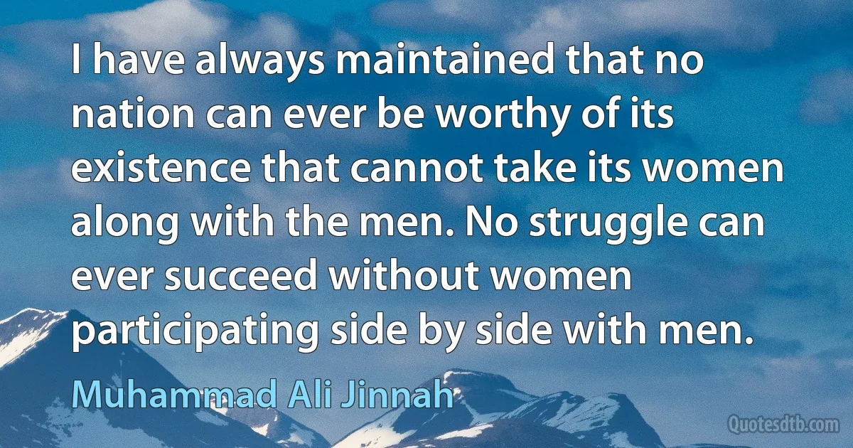 I have always maintained that no nation can ever be worthy of its existence that cannot take its women along with the men. No struggle can ever succeed without women participating side by side with men. (Muhammad Ali Jinnah)