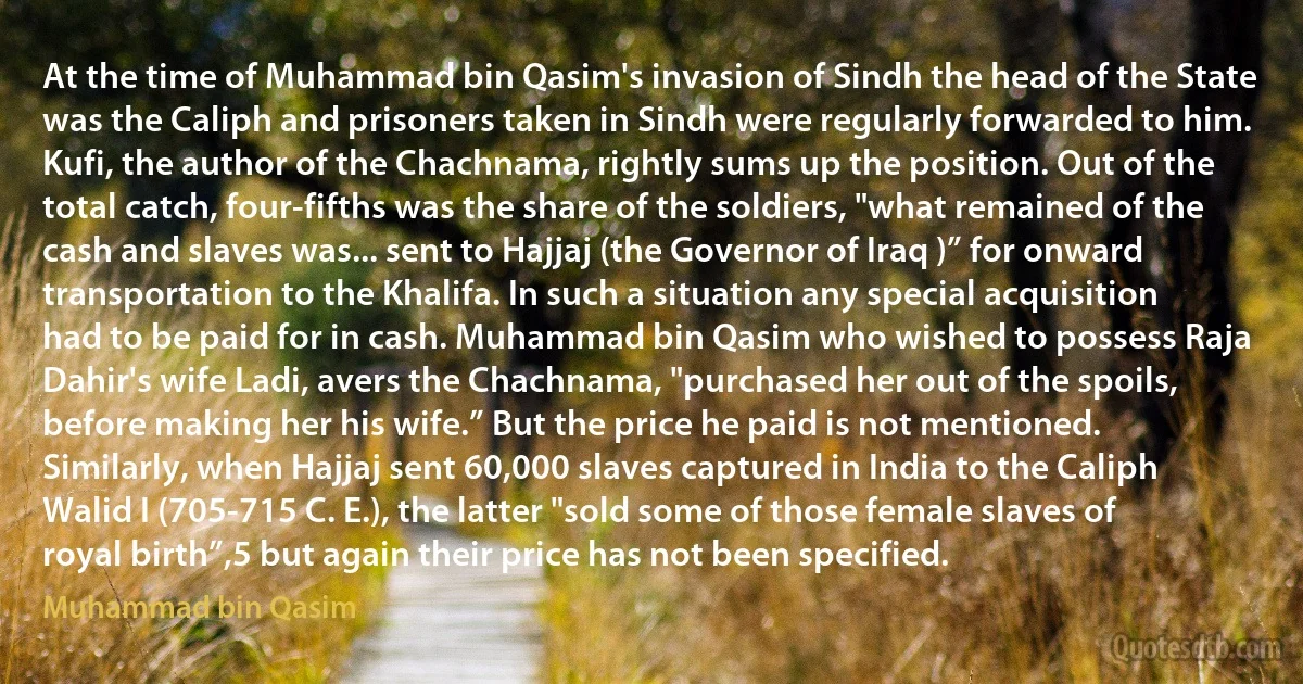 At the time of Muhammad bin Qasim's invasion of Sindh the head of the State was the Caliph and prisoners taken in Sindh were regularly forwarded to him. Kufi, the author of the Chachnama, rightly sums up the position. Out of the total catch, four-fifths was the share of the soldiers, "what remained of the cash and slaves was... sent to Hajjaj (the Governor of Iraq )” for onward transportation to the Khalifa. In such a situation any special acquisition had to be paid for in cash. Muhammad bin Qasim who wished to possess Raja Dahir's wife Ladi, avers the Chachnama, "purchased her out of the spoils, before making her his wife.” But the price he paid is not mentioned. Similarly, when Hajjaj sent 60,000 slaves captured in India to the Caliph Walid I (705-715 C. E.), the latter "sold some of those female slaves of royal birth”,5 but again their price has not been specified. (Muhammad bin Qasim)