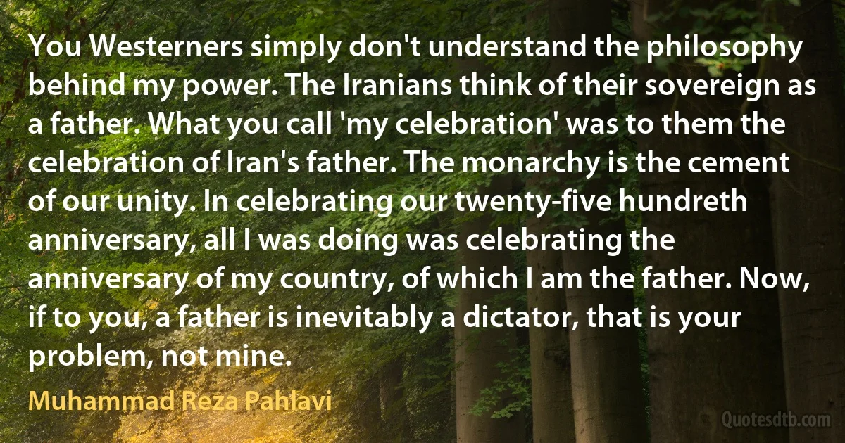 You Westerners simply don't understand the philosophy behind my power. The Iranians think of their sovereign as a father. What you call 'my celebration' was to them the celebration of Iran's father. The monarchy is the cement of our unity. In celebrating our twenty-five hundreth anniversary, all I was doing was celebrating the anniversary of my country, of which I am the father. Now, if to you, a father is inevitably a dictator, that is your problem, not mine. (Muhammad Reza Pahlavi)