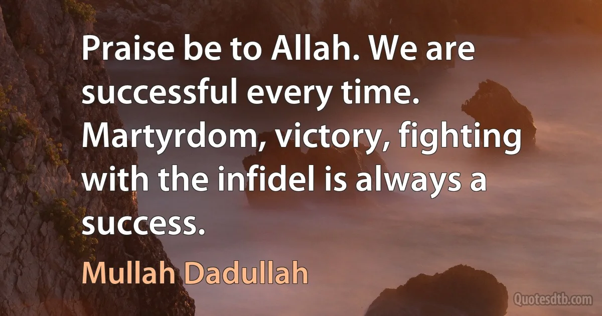 Praise be to Allah. We are successful every time. Martyrdom, victory, fighting with the infidel is always a success. (Mullah Dadullah)