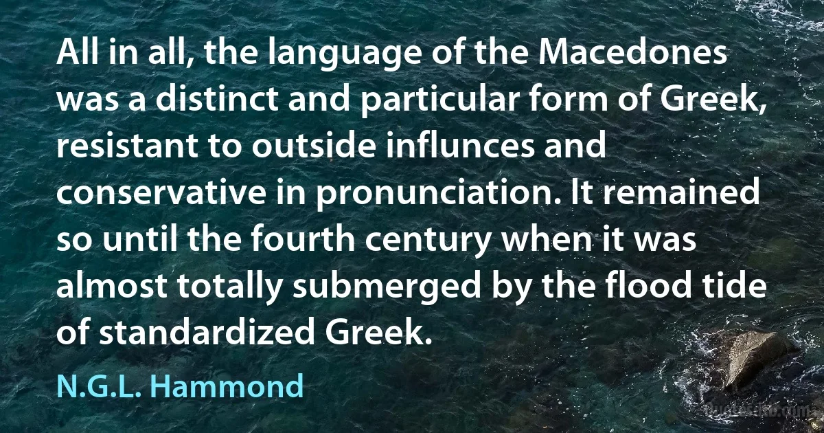 All in all, the language of the Macedones was a distinct and particular form of Greek, resistant to outside influnces and conservative in pronunciation. It remained so until the fourth century when it was almost totally submerged by the flood tide of standardized Greek. (N.G.L. Hammond)