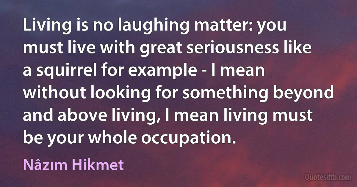 Living is no laughing matter: you must live with great seriousness like a squirrel for example - I mean without looking for something beyond and above living, I mean living must be your whole occupation. (Nâzım Hikmet)