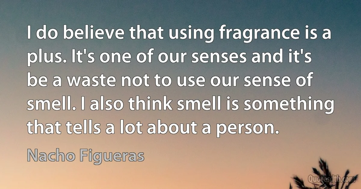 I do believe that using fragrance is a plus. It's one of our senses and it's be a waste not to use our sense of smell. I also think smell is something that tells a lot about a person. (Nacho Figueras)