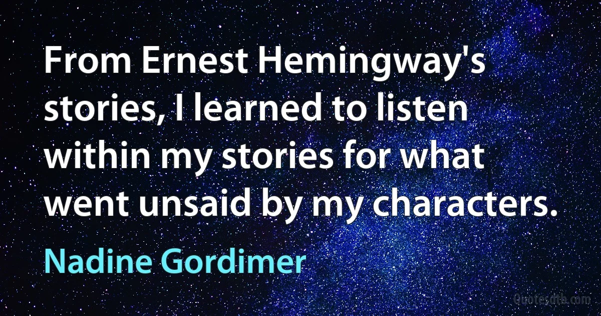 From Ernest Hemingway's stories, I learned to listen within my stories for what went unsaid by my characters. (Nadine Gordimer)