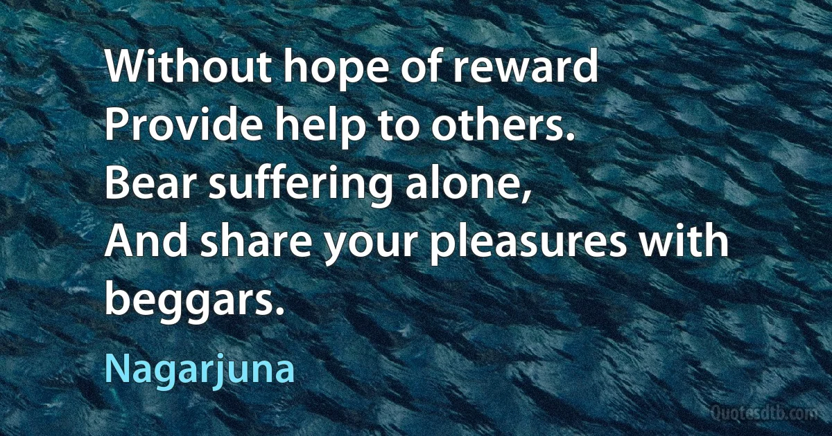 Without hope of reward
Provide help to others.
Bear suffering alone,
And share your pleasures with beggars. (Nagarjuna)