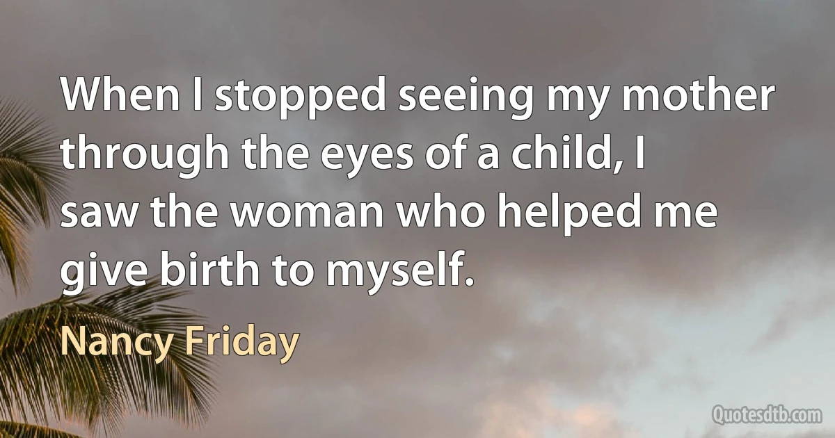 When I stopped seeing my mother through the eyes of a child, I saw the woman who helped me give birth to myself. (Nancy Friday)