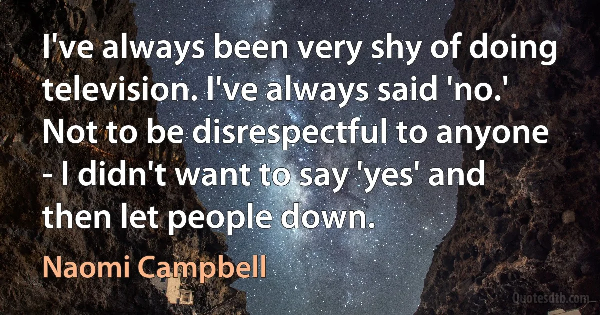 I've always been very shy of doing television. I've always said 'no.' Not to be disrespectful to anyone - I didn't want to say 'yes' and then let people down. (Naomi Campbell)