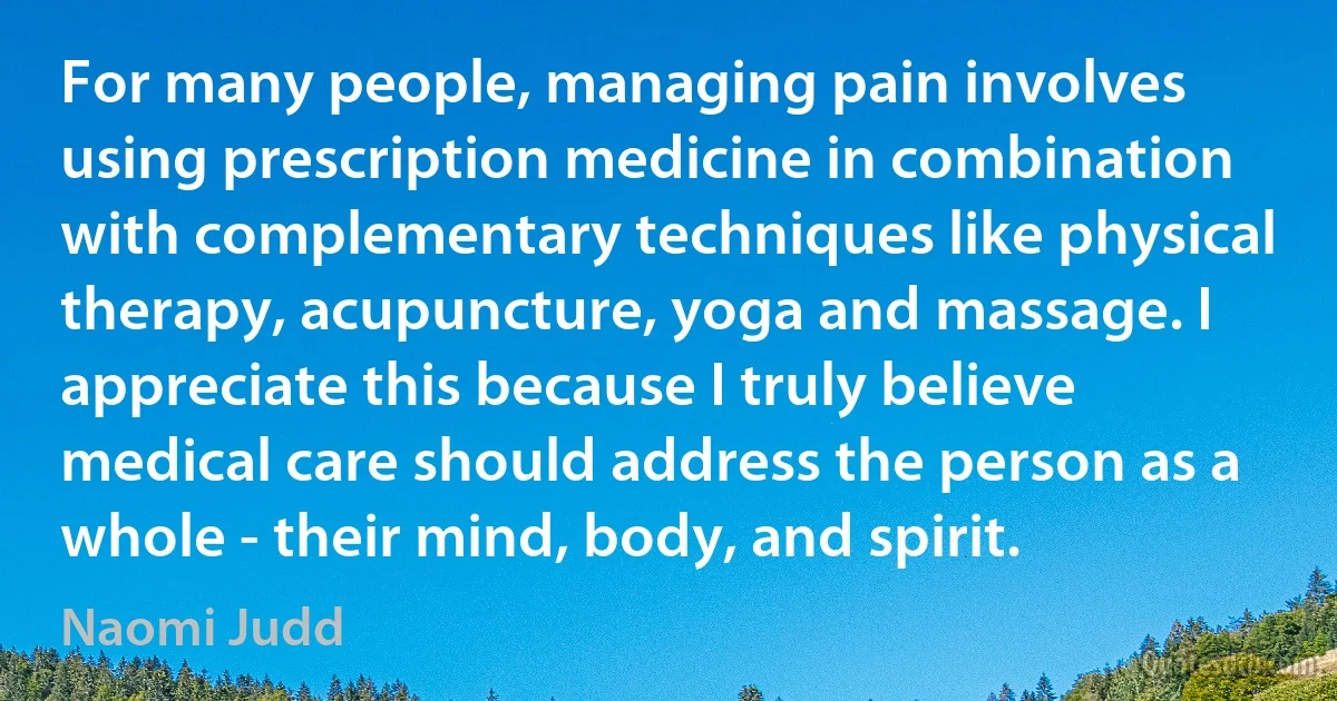 For many people, managing pain involves using prescription medicine in combination with complementary techniques like physical therapy, acupuncture, yoga and massage. I appreciate this because I truly believe medical care should address the person as a whole - their mind, body, and spirit. (Naomi Judd)