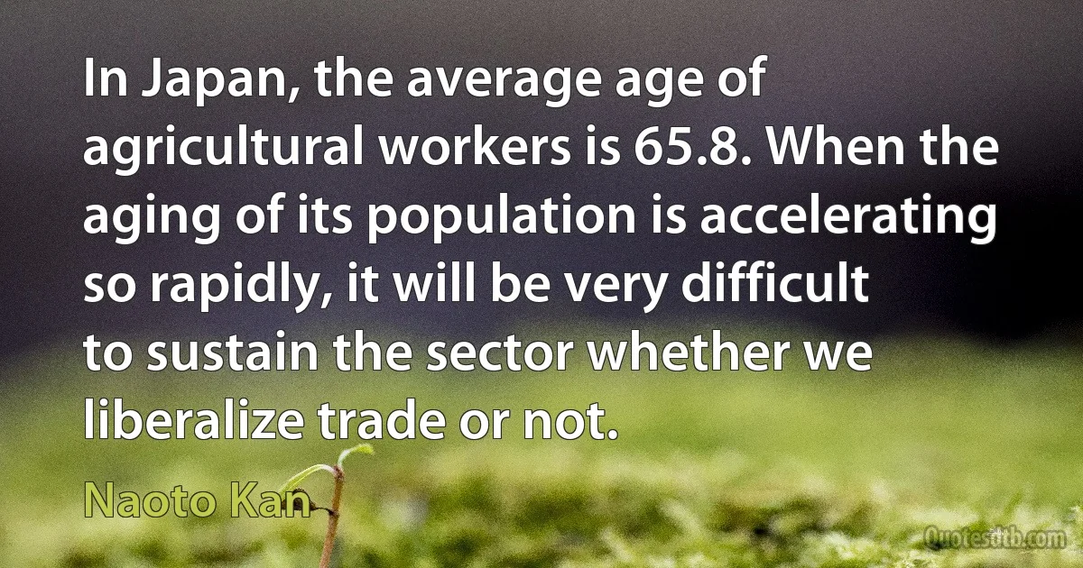 In Japan, the average age of agricultural workers is 65.8. When the aging of its population is accelerating so rapidly, it will be very difficult to sustain the sector whether we liberalize trade or not. (Naoto Kan)