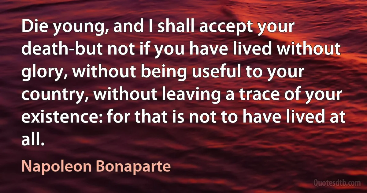 Die young, and I shall accept your death-but not if you have lived without glory, without being useful to your country, without leaving a trace of your existence: for that is not to have lived at all. (Napoleon Bonaparte)