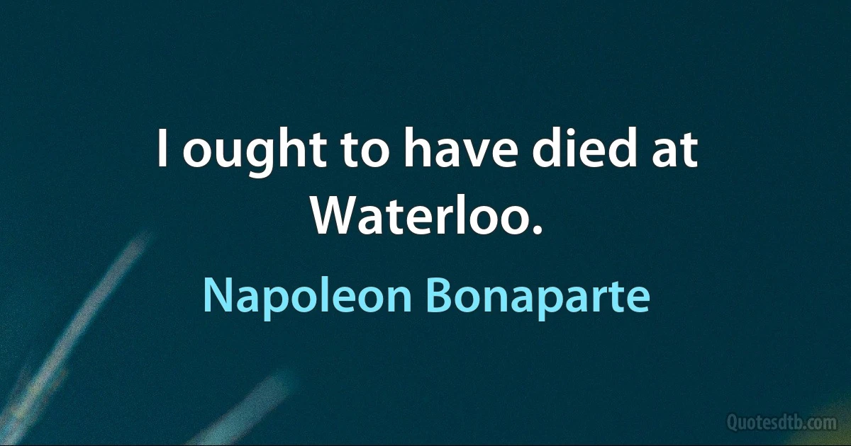 I ought to have died at Waterloo. (Napoleon Bonaparte)