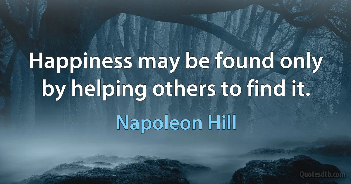 Happiness may be found only by helping others to find it. (Napoleon Hill)