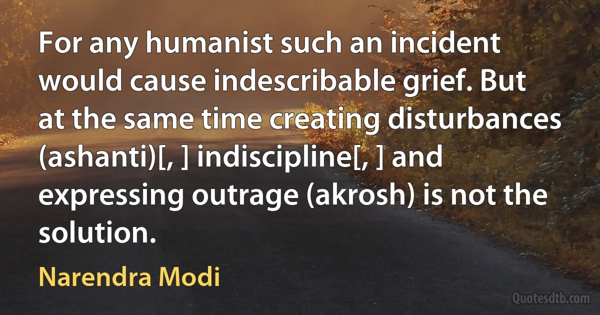 For any humanist such an incident would cause indescribable grief. But at the same time creating disturbances (ashanti)[, ] indiscipline[, ] and expressing outrage (akrosh) is not the solution. (Narendra Modi)