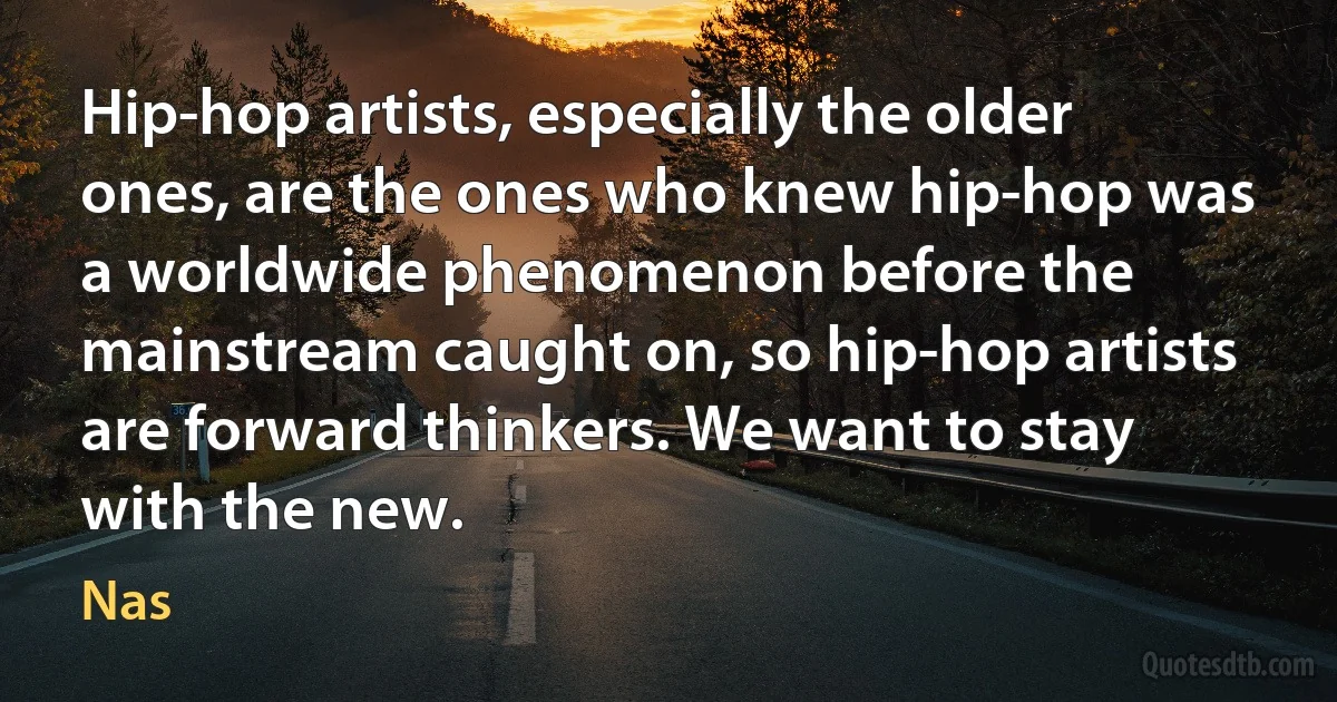 Hip-hop artists, especially the older ones, are the ones who knew hip-hop was a worldwide phenomenon before the mainstream caught on, so hip-hop artists are forward thinkers. We want to stay with the new. (Nas)