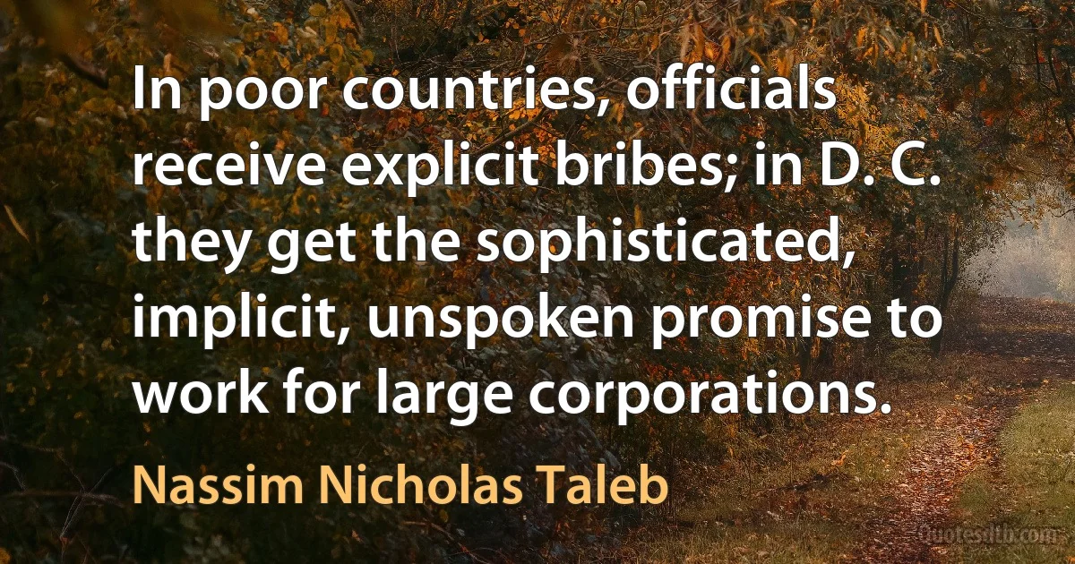 In poor countries, officials receive explicit bribes; in D. C. they get the sophisticated, implicit, unspoken promise to work for large corporations. (Nassim Nicholas Taleb)