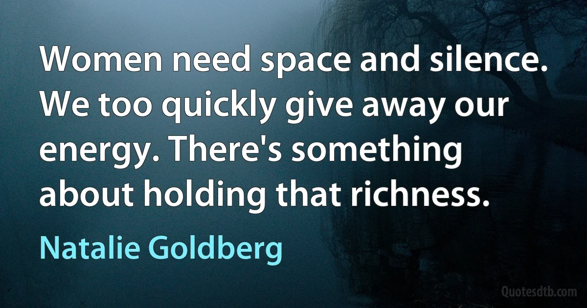 Women need space and silence. We too quickly give away our energy. There's something about holding that richness. (Natalie Goldberg)