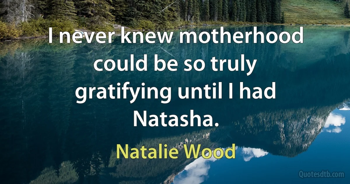 I never knew motherhood could be so truly gratifying until I had Natasha. (Natalie Wood)