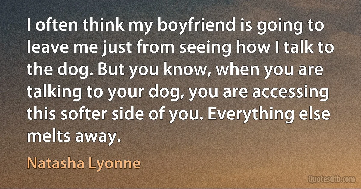 I often think my boyfriend is going to leave me just from seeing how I talk to the dog. But you know, when you are talking to your dog, you are accessing this softer side of you. Everything else melts away. (Natasha Lyonne)