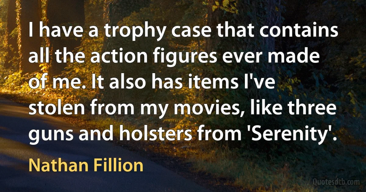 I have a trophy case that contains all the action figures ever made of me. It also has items I've stolen from my movies, like three guns and holsters from 'Serenity'. (Nathan Fillion)