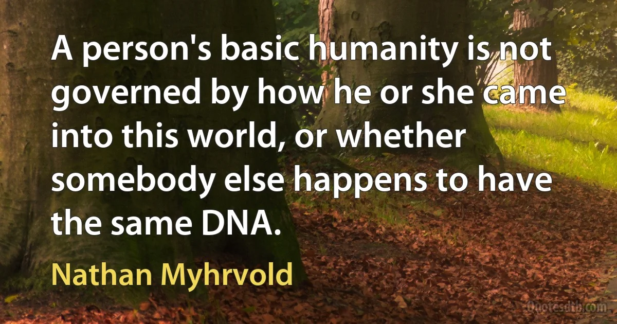 A person's basic humanity is not governed by how he or she came into this world, or whether somebody else happens to have the same DNA. (Nathan Myhrvold)