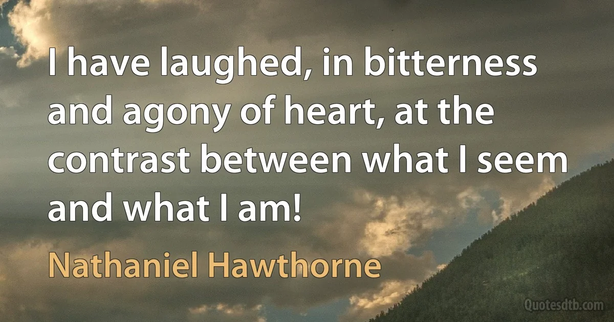 I have laughed, in bitterness and agony of heart, at the contrast between what I seem and what I am! (Nathaniel Hawthorne)