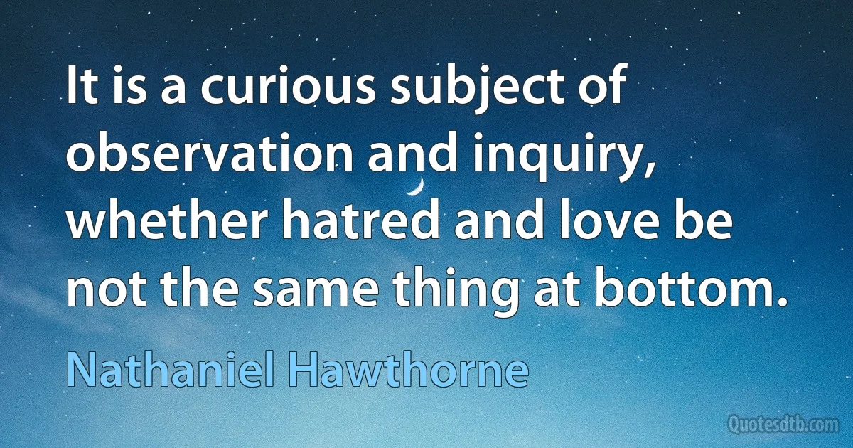 It is a curious subject of observation and inquiry, whether hatred and love be not the same thing at bottom. (Nathaniel Hawthorne)