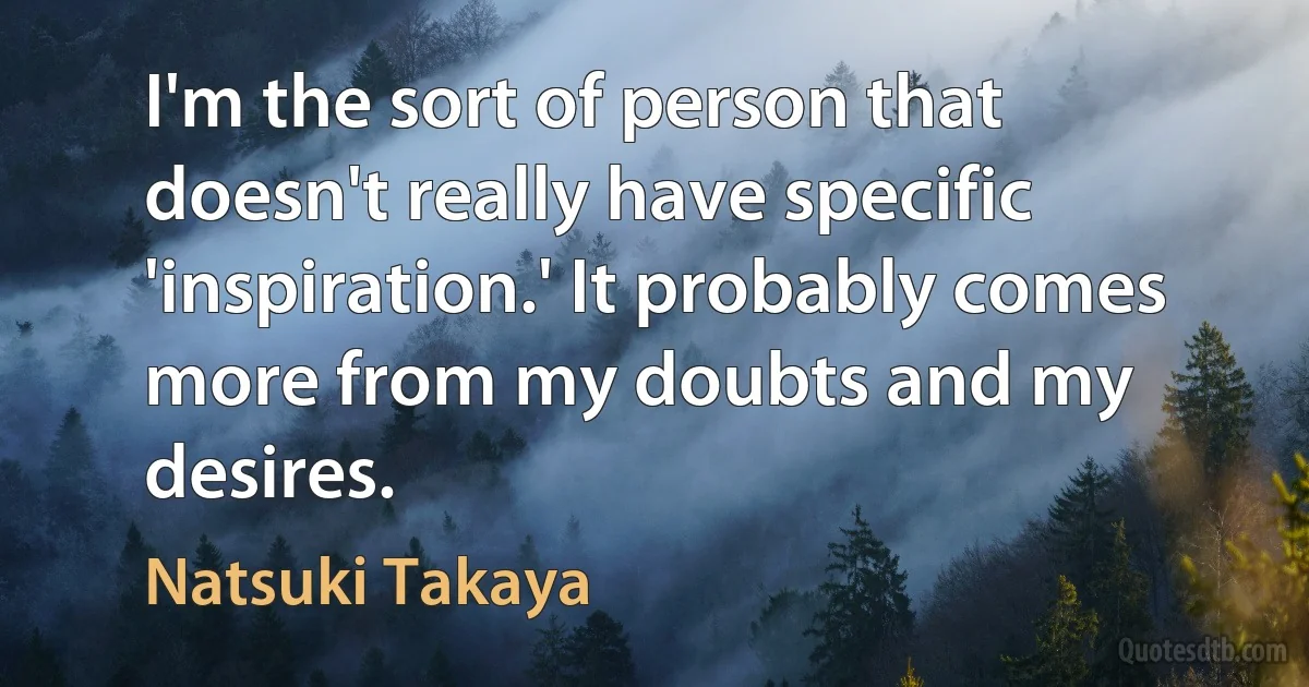 I'm the sort of person that doesn't really have specific 'inspiration.' It probably comes more from my doubts and my desires. (Natsuki Takaya)