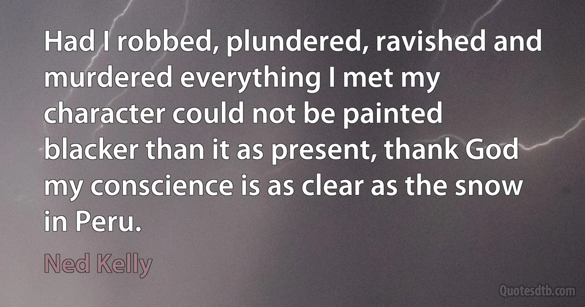 Had I robbed, plundered, ravished and murdered everything I met my character could not be painted blacker than it as present, thank God my conscience is as clear as the snow in Peru. (Ned Kelly)