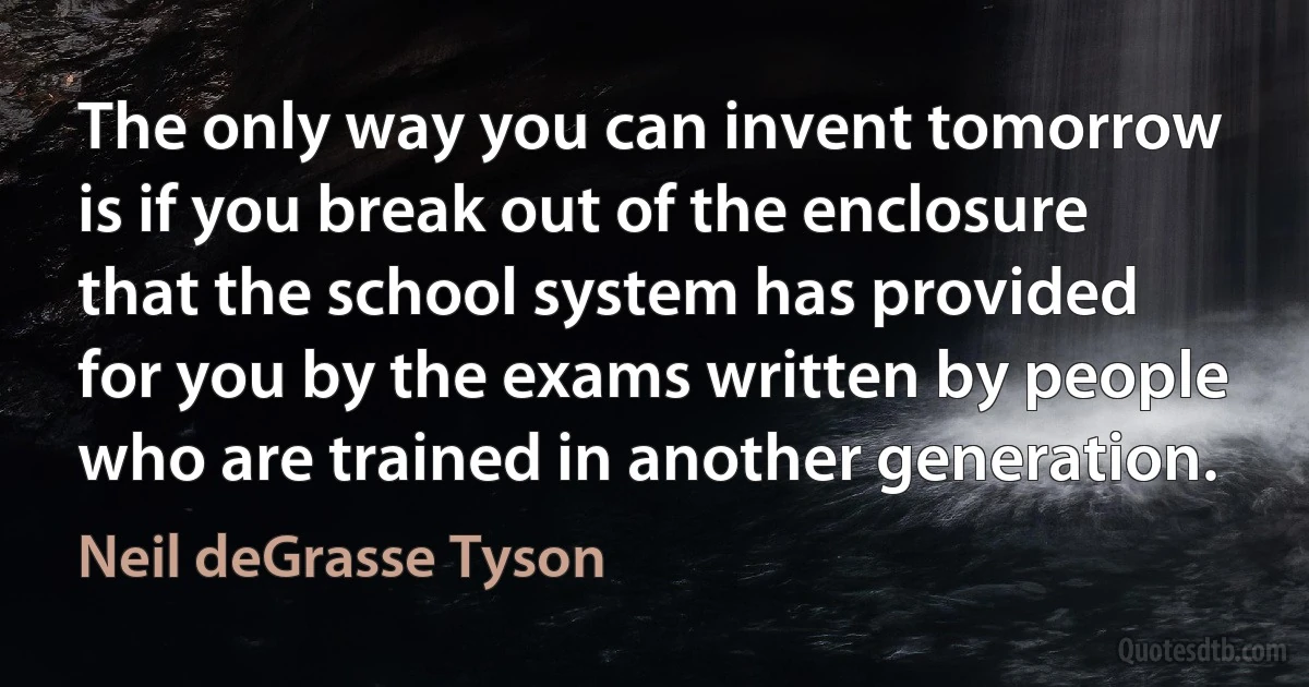 The only way you can invent tomorrow is if you break out of the enclosure that the school system has provided for you by the exams written by people who are trained in another generation. (Neil deGrasse Tyson)