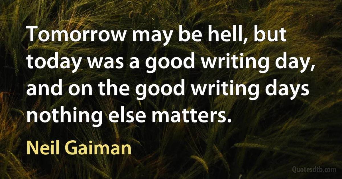 Tomorrow may be hell, but today was a good writing day, and on the good writing days nothing else matters. (Neil Gaiman)