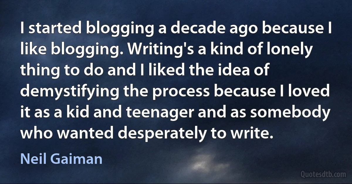 I started blogging a decade ago because I like blogging. Writing's a kind of lonely thing to do and I liked the idea of demystifying the process because I loved it as a kid and teenager and as somebody who wanted desperately to write. (Neil Gaiman)