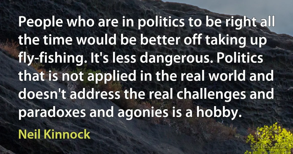 People who are in politics to be right all the time would be better off taking up fly-fishing. It's less dangerous. Politics that is not applied in the real world and doesn't address the real challenges and paradoxes and agonies is a hobby. (Neil Kinnock)