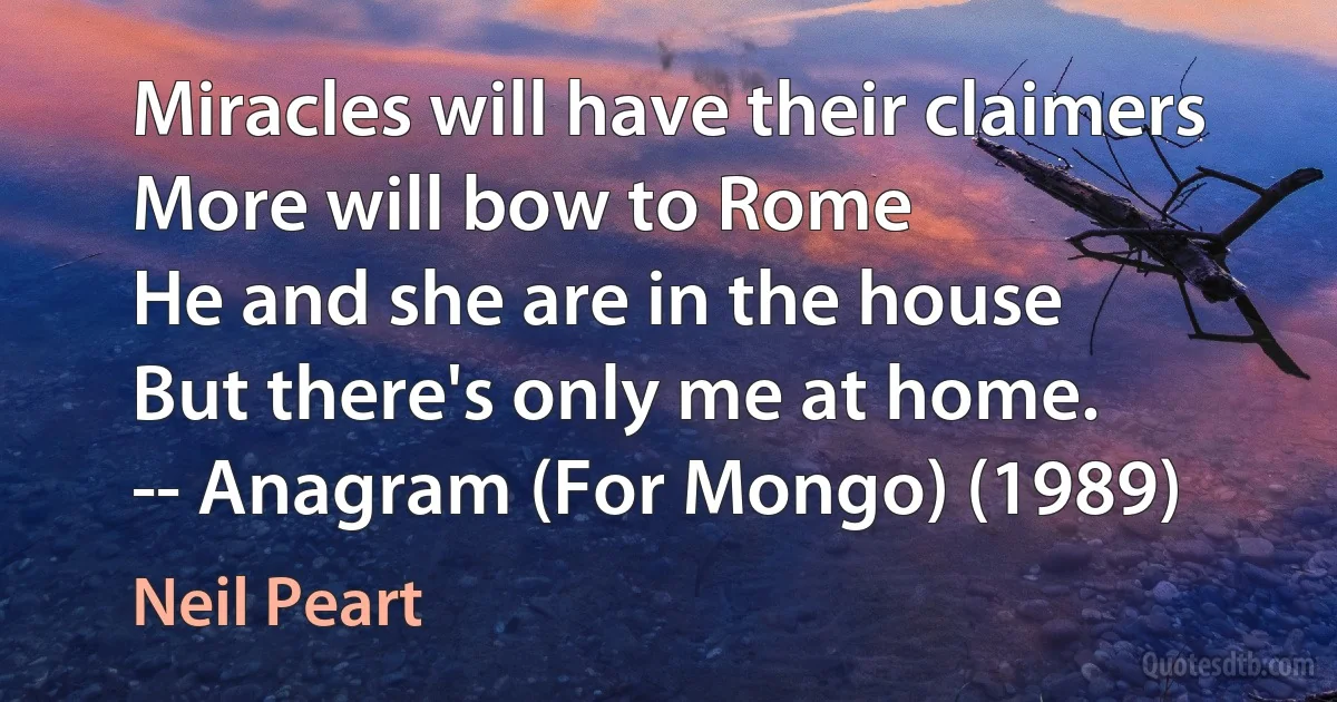 Miracles will have their claimers
More will bow to Rome
He and she are in the house
But there's only me at home.
-- Anagram (For Mongo) (1989) (Neil Peart)