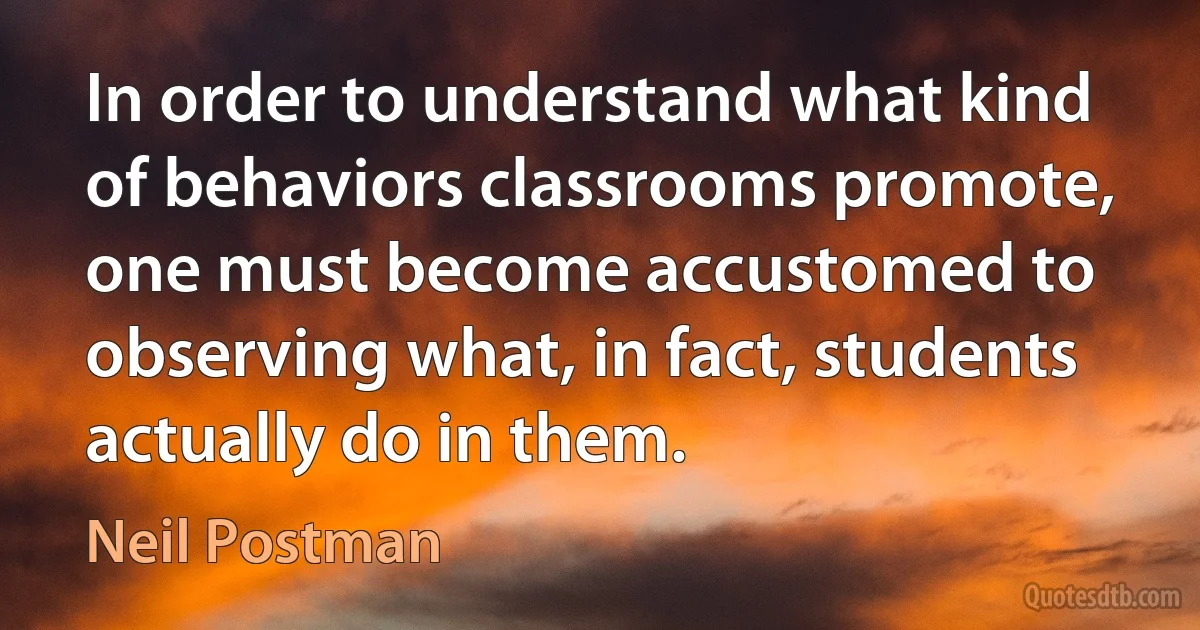 In order to understand what kind of behaviors classrooms promote, one must become accustomed to observing what, in fact, students actually do in them. (Neil Postman)