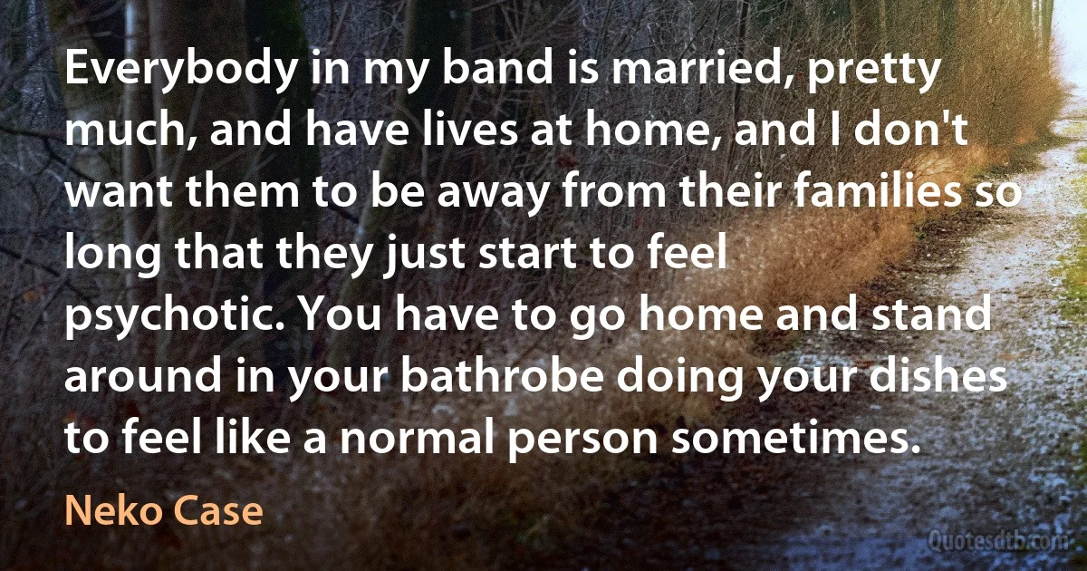 Everybody in my band is married, pretty much, and have lives at home, and I don't want them to be away from their families so long that they just start to feel psychotic. You have to go home and stand around in your bathrobe doing your dishes to feel like a normal person sometimes. (Neko Case)