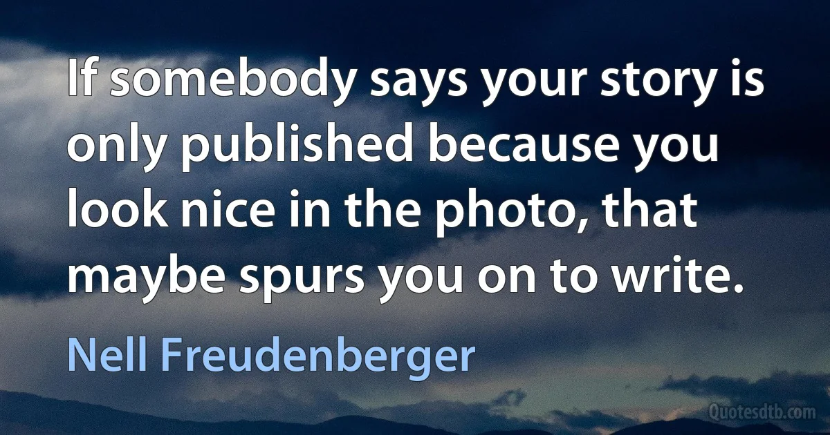 If somebody says your story is only published because you look nice in the photo, that maybe spurs you on to write. (Nell Freudenberger)