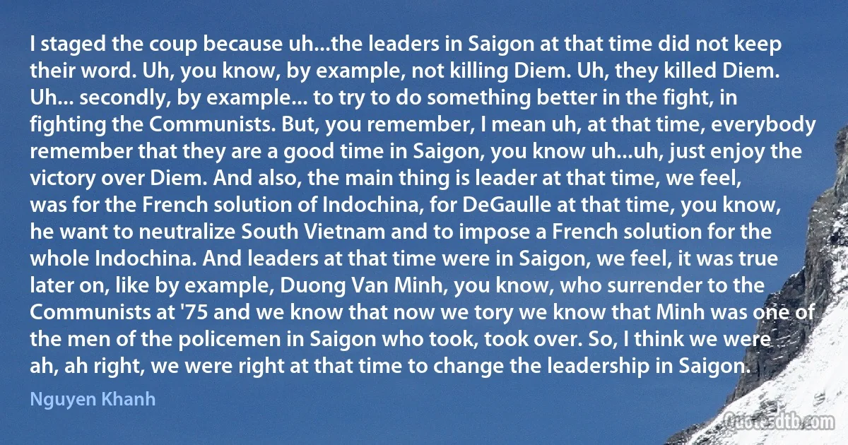 I staged the coup because uh...the leaders in Saigon at that time did not keep their word. Uh, you know, by example, not killing Diem. Uh, they killed Diem. Uh... secondly, by example... to try to do something better in the fight, in fighting the Communists. But, you remember, I mean uh, at that time, everybody remember that they are a good time in Saigon, you know uh...uh, just enjoy the victory over Diem. And also, the main thing is leader at that time, we feel, was for the French solution of Indochina, for DeGaulle at that time, you know, he want to neutralize South Vietnam and to impose a French solution for the whole Indochina. And leaders at that time were in Saigon, we feel, it was true later on, like by example, Duong Van Minh, you know, who surrender to the Communists at '75 and we know that now we tory we know that Minh was one of the men of the policemen in Saigon who took, took over. So, I think we were ah, ah right, we were right at that time to change the leadership in Saigon. (Nguyen Khanh)