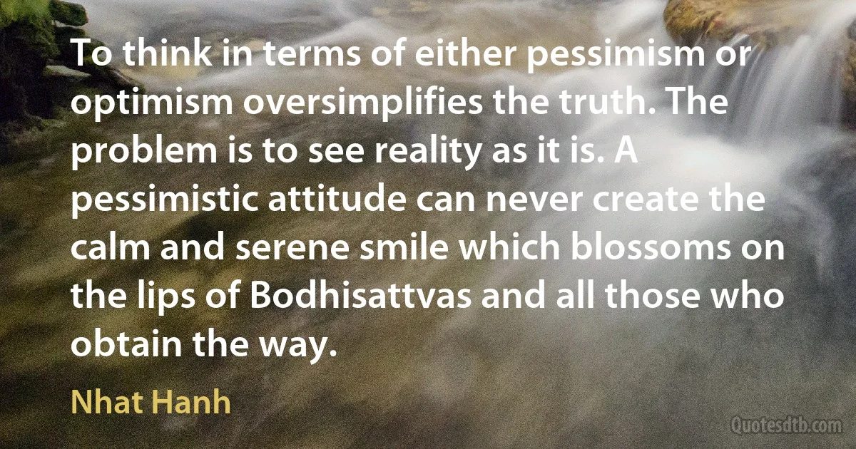 To think in terms of either pessimism or optimism oversimplifies the truth. The problem is to see reality as it is. A pessimistic attitude can never create the calm and serene smile which blossoms on the lips of Bodhisattvas and all those who obtain the way. (Nhat Hanh)