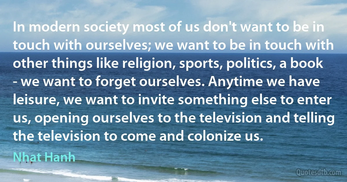 In modern society most of us don't want to be in touch with ourselves; we want to be in touch with other things like religion, sports, politics, a book - we want to forget ourselves. Anytime we have leisure, we want to invite something else to enter us, opening ourselves to the television and telling the television to come and colonize us. (Nhat Hanh)