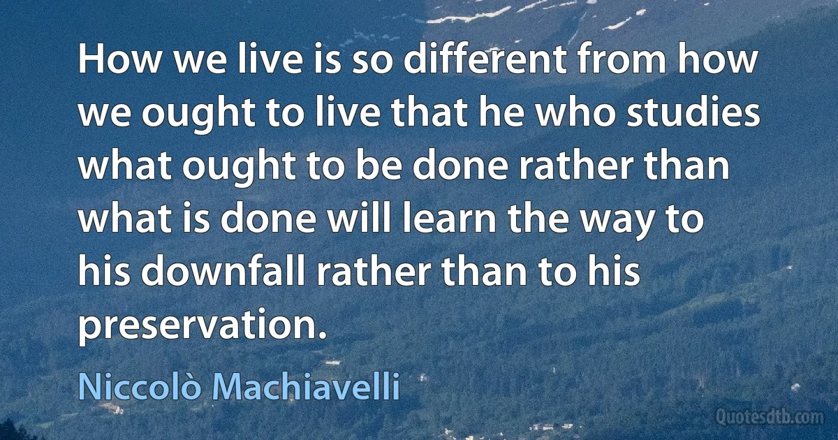 How we live is so different from how we ought to live that he who studies what ought to be done rather than what is done will learn the way to his downfall rather than to his preservation. (Niccolò Machiavelli)