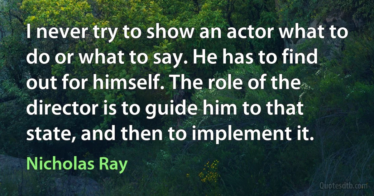 I never try to show an actor what to do or what to say. He has to find out for himself. The role of the director is to guide him to that state, and then to implement it. (Nicholas Ray)