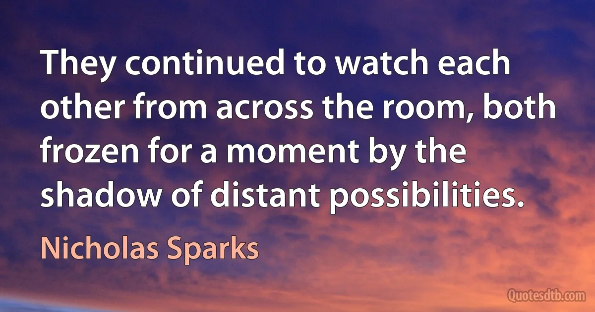 They continued to watch each other from across the room, both frozen for a moment by the shadow of distant possibilities. (Nicholas Sparks)