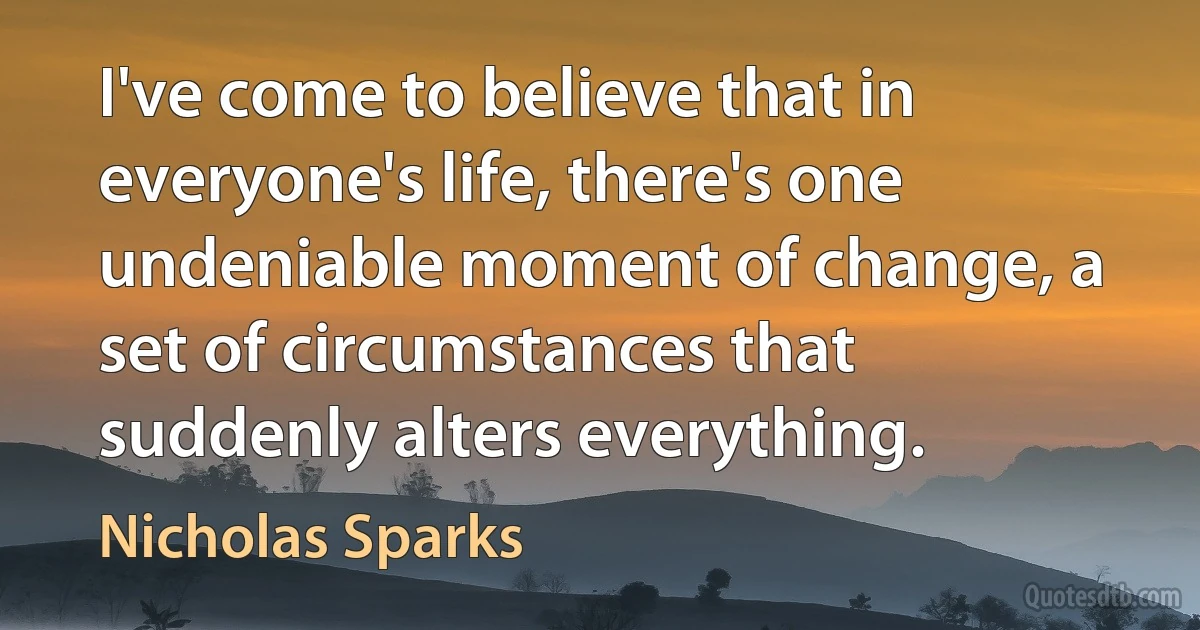 I've come to believe that in everyone's life, there's one undeniable moment of change, a set of circumstances that suddenly alters everything. (Nicholas Sparks)